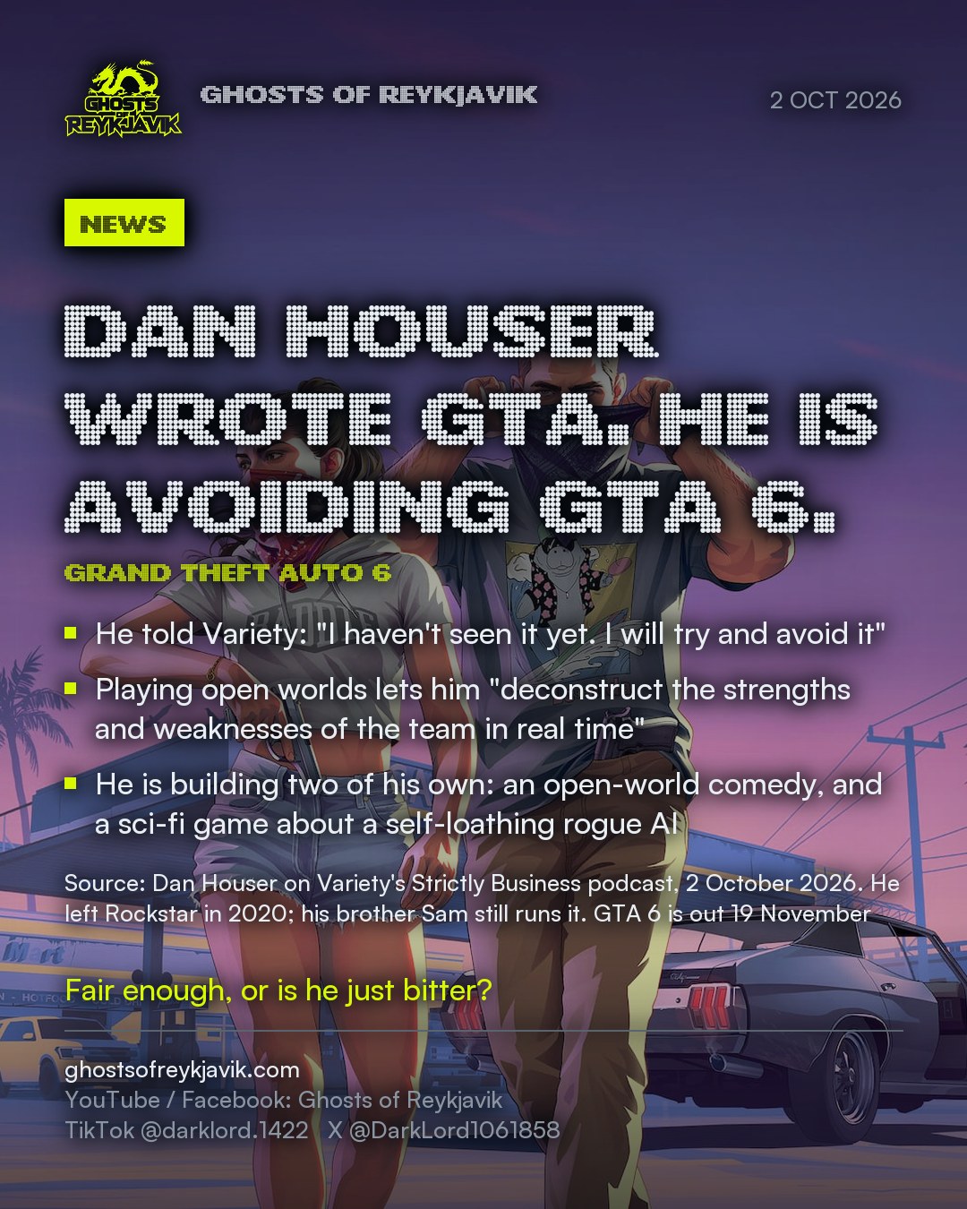 Dan Houser wrote GTA. He is avoiding GTA 6.. He told Variety: "I haven't seen it yet. I will try and avoid it". Playing open worlds lets him "deconstruct the strengths and weaknesses of the team in real time". He is building two of his own: an open-world comedy, and a sci-fi game about a self-loathing rogue AI