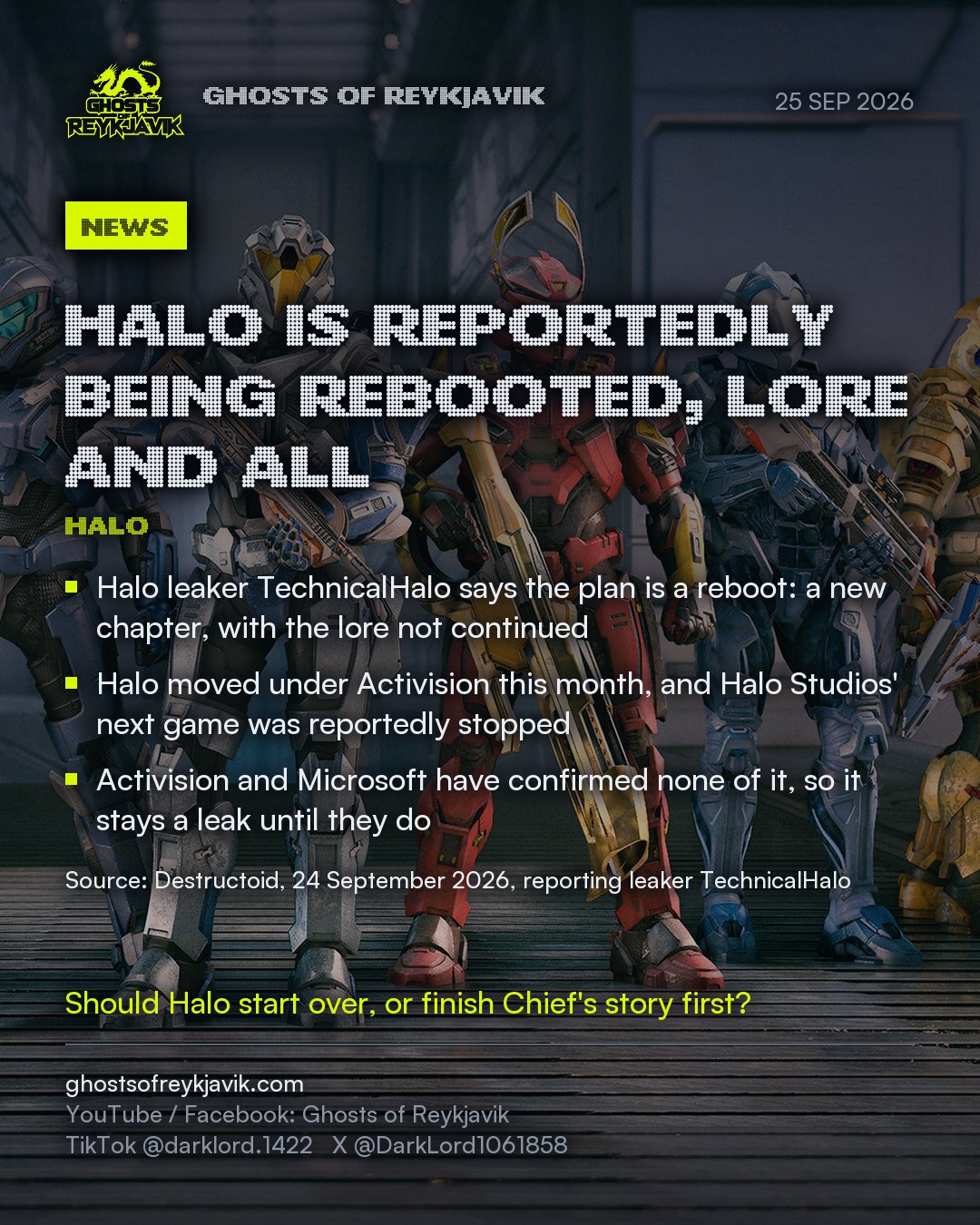 Halo is reportedly being rebooted, lore and all. Halo leaker TechnicalHalo says the plan is a reboot: a new chapter, with the lore not continued. Halo moved under Activision this month, and Halo Studios' next game was reportedly stopped. Activision and Microsoft have confirmed none of it, so it stays a leak until they do